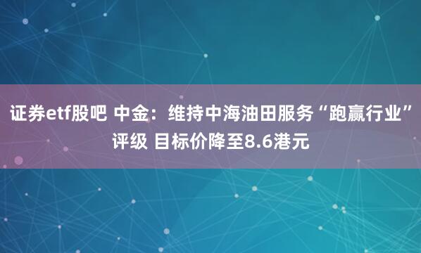 证券etf股吧 中金：维持中海油田服务“跑赢行业”评级 目标价降至8.6港元