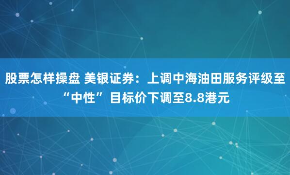 股票怎样操盘 美银证券：上调中海油田服务评级至“中性” 目标价下调至8.8港元