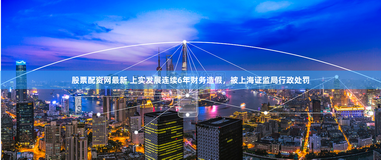 股票配资网最新 上实发展连续6年财务造假，被上海证监局行政处罚