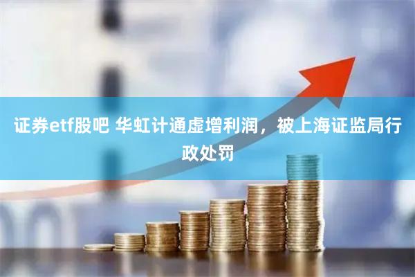 证券etf股吧 华虹计通虚增利润，被上海证监局行政处罚