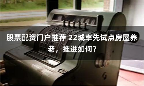 股票配资门户推荐 22城率先试点房屋养老，推进如何？