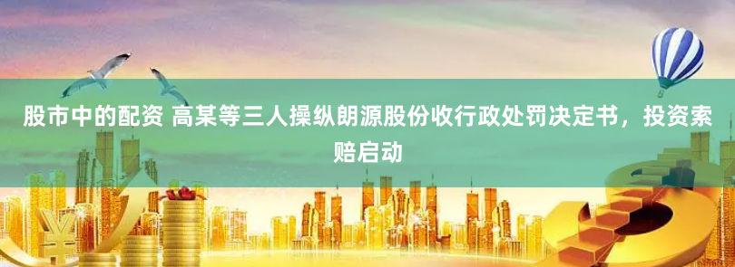股市中的配资 高某等三人操纵朗源股份收行政处罚决定书，投资索赔启动