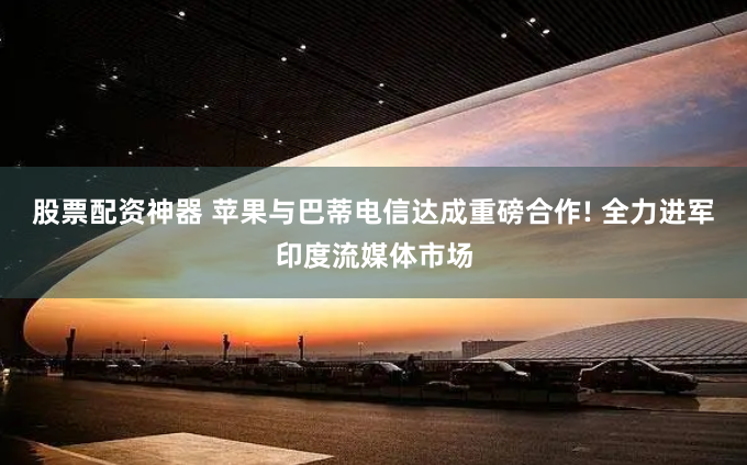 股票配资神器 苹果与巴蒂电信达成重磅合作! 全力进军印度流媒体市场