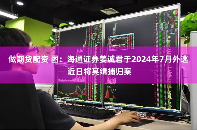 做期货配资 图：海通证券姜诚君于2024年7月外逃 近日将其缉捕归案