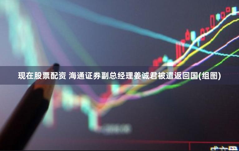 现在股票配资 海通证券副总经理姜诚君被遣返回国(组图)