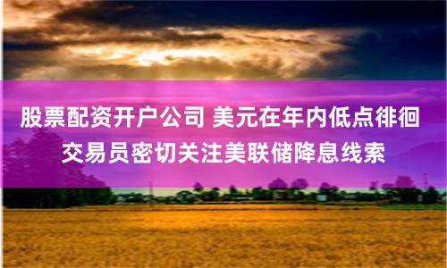 股票配资开户公司 美元在年内低点徘徊 交易员密切关注美联储降息线索