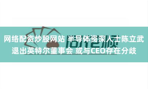 网络配资炒股网站 半导体资深人士陈立武退出英特尔董事会 或与CEO存在分歧