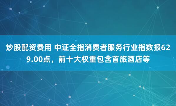 炒股配资费用 中证全指消费者服务行业指数报629.00点，前十大权重包含首旅酒店等