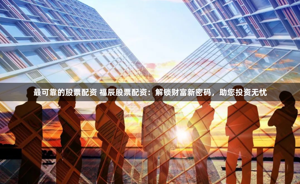 最可靠的股票配资 福辰股票配资：解锁财富新密码，助您投资无忧