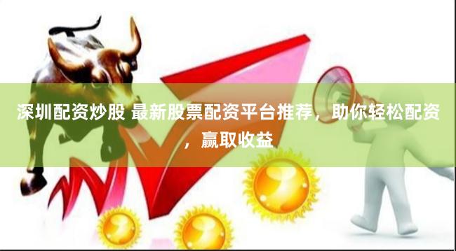 深圳配资炒股 最新股票配资平台推荐，助你轻松配资，赢取收益