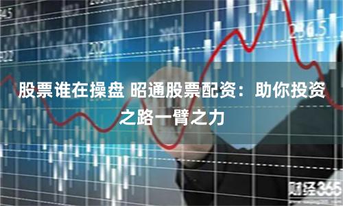 股票谁在操盘 昭通股票配资：助你投资之路一臂之力