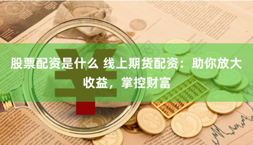 股票配资是什么 线上期货配资：助你放大收益，掌控财富