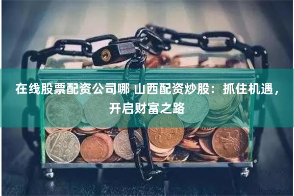 在线股票配资公司哪 山西配资炒股：抓住机遇，开启财富之路
