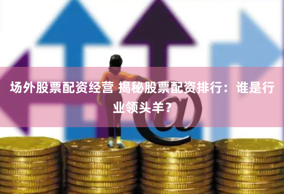 场外股票配资经营 揭秘股票配资排行：谁是行业领头羊？
