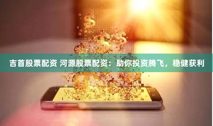 吉首股票配资 河源股票配资：助你投资腾飞，稳健获利