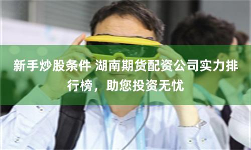 新手炒股条件 湖南期货配资公司实力排行榜，助您投资无忧