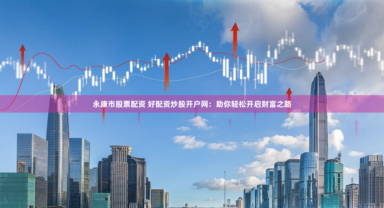永康市股票配资 好配资炒股开户网：助你轻松开启财富之路