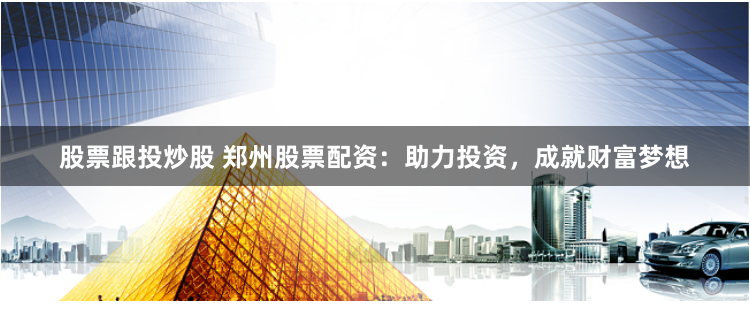 股票跟投炒股 郑州股票配资：助力投资，成就财富梦想