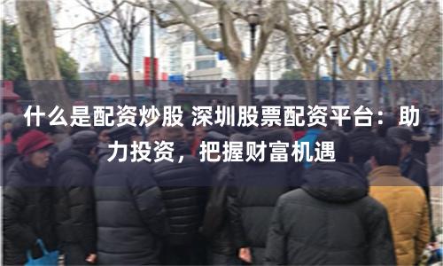 什么是配资炒股 深圳股票配资平台：助力投资，把握财富机遇