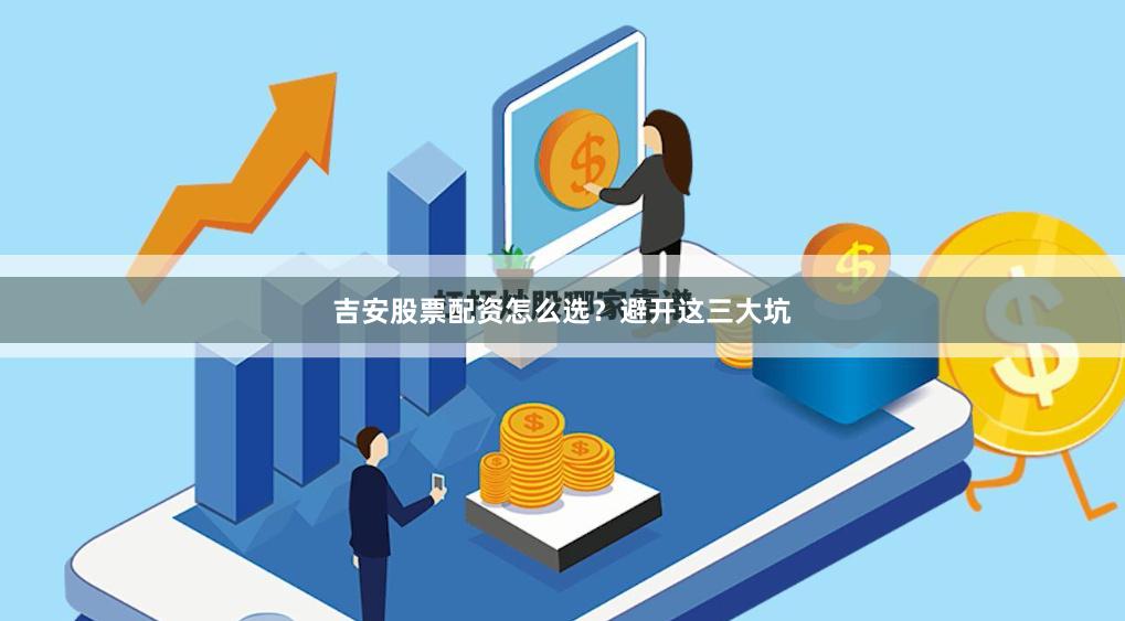 吉安股票配资怎么选？避开这三大坑